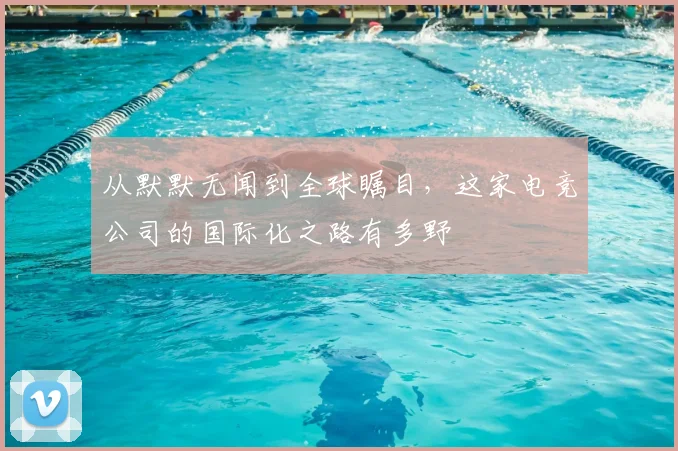 从默默无闻到全球瞩目，这家电竞公司的国际化之路有多野