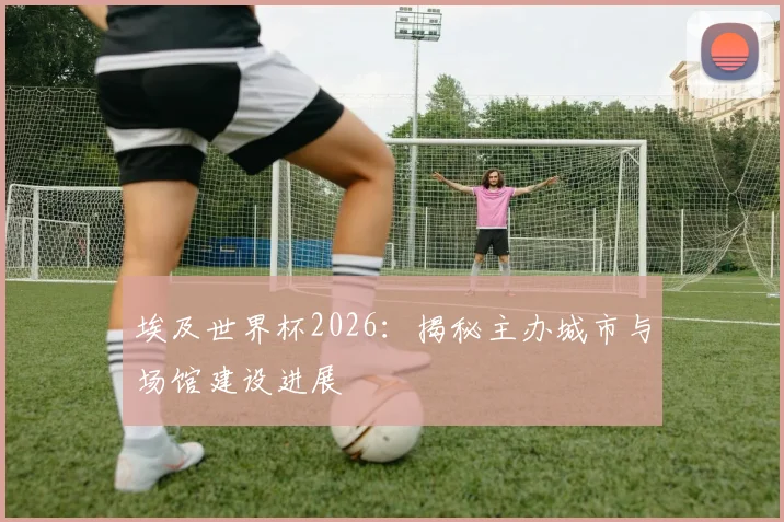 埃及世界杯2026：揭秘主办城市与场馆建设进展