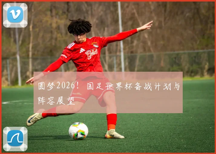 圆梦2026！国足世界杯备战计划与阵容展望