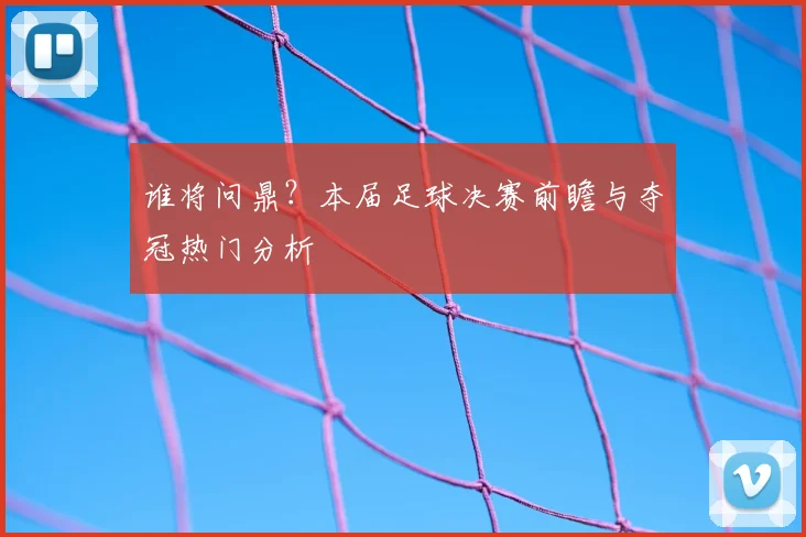 谁将问鼎？本届足球决赛前瞻与夺冠热门分析