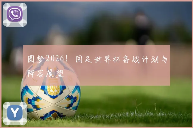 圆梦2026！国足世界杯备战计划与阵容展望