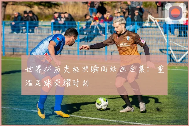 世界杯历史经典瞬间绘画合集：重温足球荣耀时刻